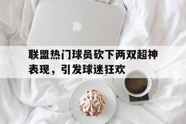 开云体育亚洲官网-联盟热门球员砍下两双超神表现，引发球迷狂欢