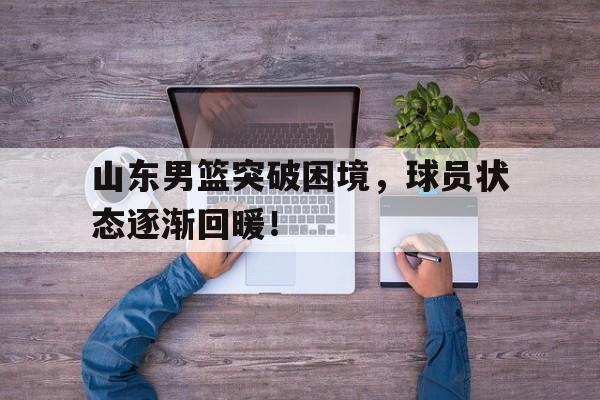 开云体育官网-关于山东男篮突破困境，球员状态逐渐回暖！的信息