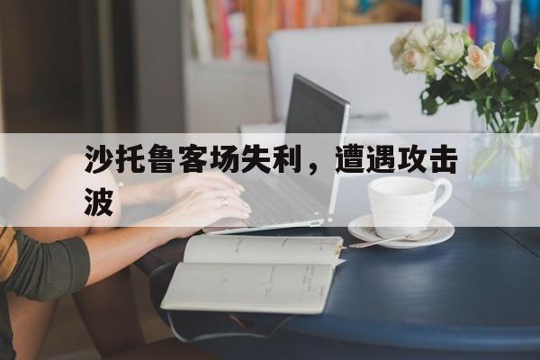 开云体育官网-包含沙托鲁客场失利，遭遇攻击波的词条