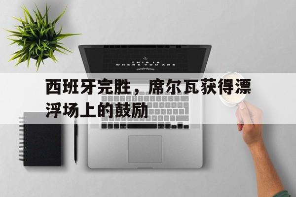 开云体育中国官网-关于西班牙完胜，席尔瓦获得漂浮场上的鼓励的信息